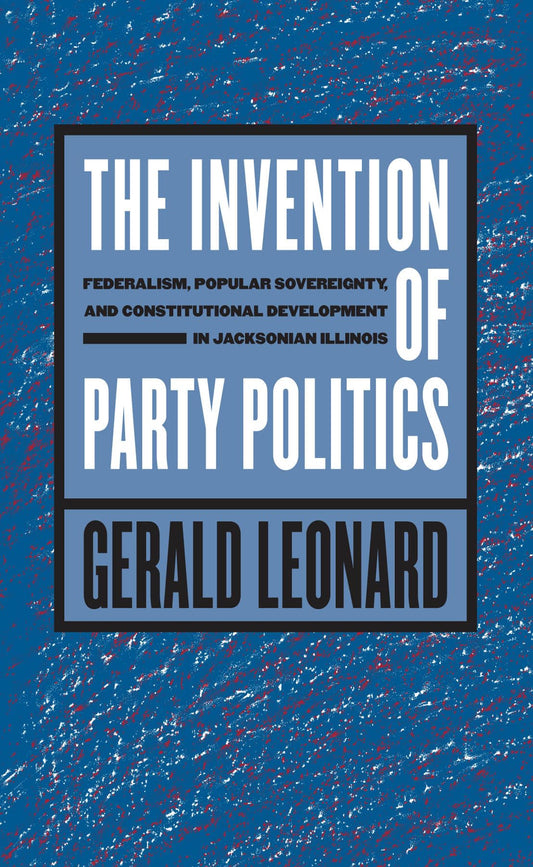 The Invention of Party Politics: Federalism, Popular Sovereignty, and Constitutional Development in Jacksonian Illinois - 7091
