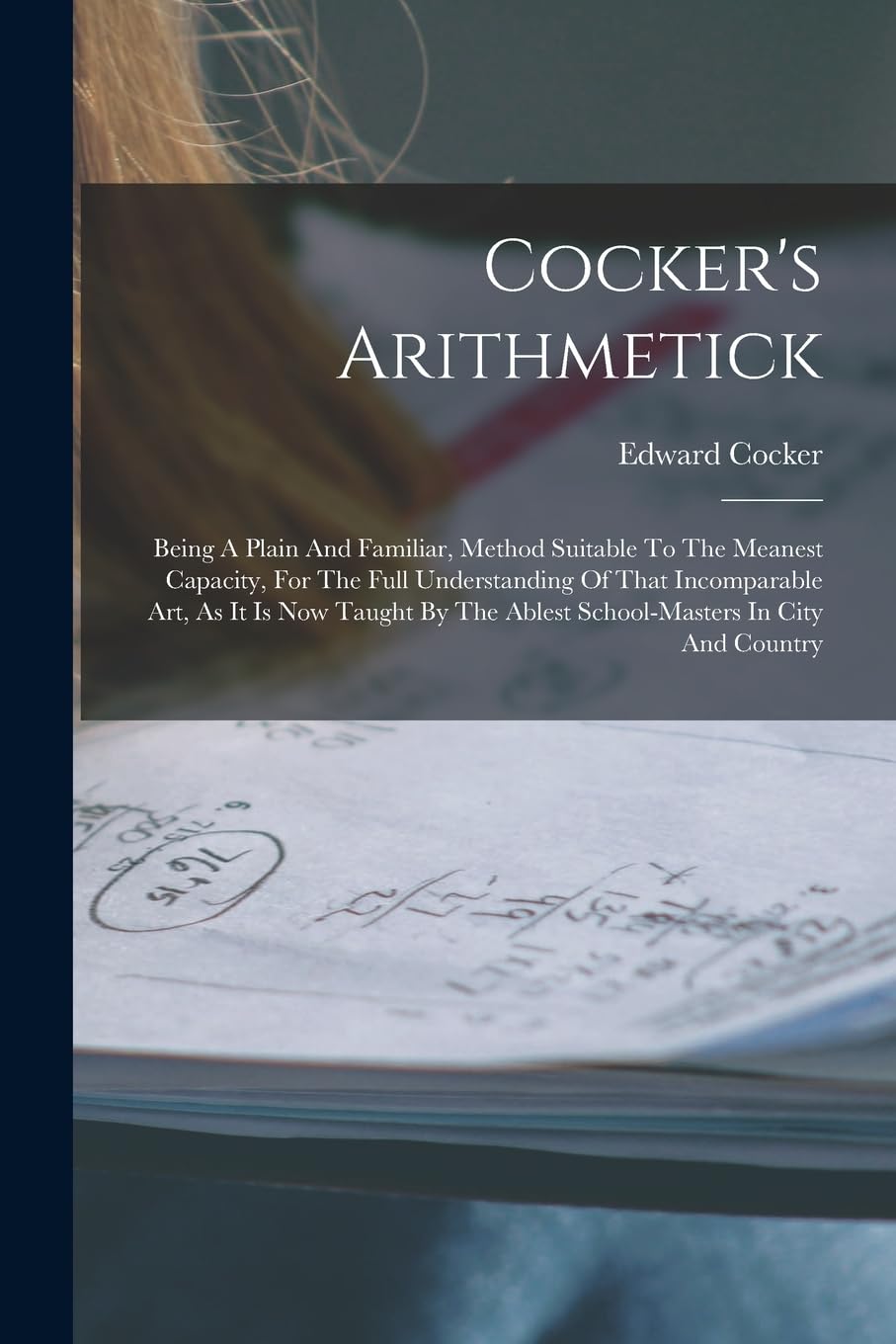 Cocker's Arithmetick: Being A Plain And Familiar, Method Suitable To The Meanest Capacity, For The Full Understanding Of That Incomparable Art, As It ... The Ablest School-masters In City And Country - 1679